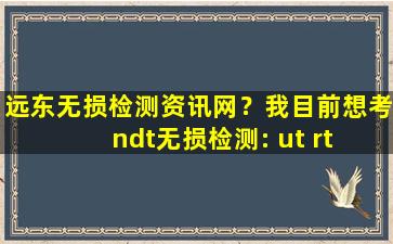 远东无损检测资讯网？我目前想考ndt无损检测: ut rt 证,请问大*需要准备什么